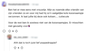 van deze woorden krijg je spontaan kriebels in je buik, en niet op de goede manier "ben het er mee ens met vrouwjte, Mijn ex noemde elke vriendin van zijn vrienden zo en voor mij had hij zo'n walgelijke kots koosnaampje verzonnen. Ik laat jullie bij deze ook kotsen... cutiecute voor de rest ben ik sowieso niet van de koosnaampjes. er misschien niet gevoelig voor." "ahh dat is toch juist lief poppedroppie?"