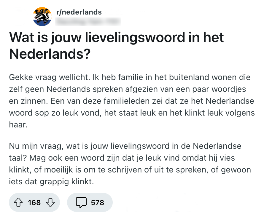 Deze Reddit-gebruiker vraagt naar de lievelings-woorden van Nederlanders en start met een leuk voorbeeld. "Wat is jouw lievelingswoord in het Nederlands? Gekke vraag wellicht. Ik heb familie in het buitenland wonen die zelf geen Nederlands spreken afgezien van een paar woordjes en zinnen. Een van deze familieleden zei dat ze het Nederlandse woord sop zo leuk vond, het staat leuk en het klinkt leuk volgens haar. Nu mijn vraag, wat is jouw lievelingswoord in de Nederlandse taal? Mag ook een woord zijn dat je leuk vind omdat hij vies klinkt, of moeilijk is om te schrijven of uit te spreken, of gewoon iets dat grappig klinkt."