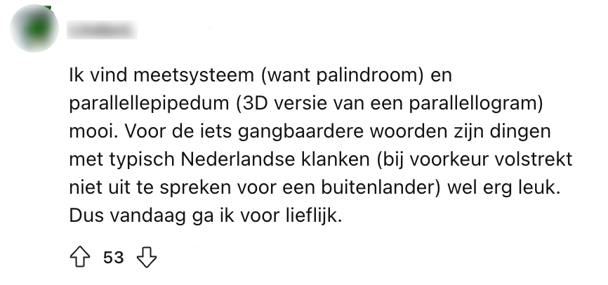 Zulke woorden zijn om van te palindromen. "Ik vind meetsysteem (want palindroom) en parallellepipedum (3D versie van een parallellogram) mooi. Voor de iets gangbaardere woorden zijn dingen met typisch Nederlandse klanken (bij voorkeur volstrekt niet uit te spreken voor een buitenlander) wel erg leuk. Dus vandaag ga ik voor lieflijk."