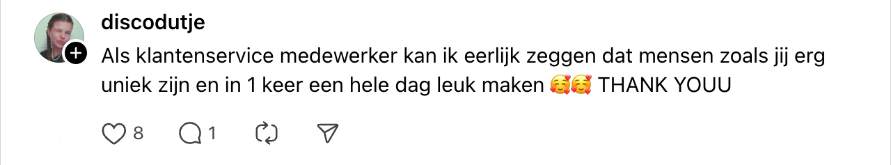 "als klantenservice medewerker kan ik eerlijk zeggen dat mensen zoals jij erg uniek zijn en in 1 keer een hele dag leuk maken. thank youu"