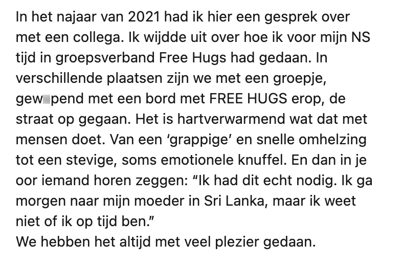 In het najaar van 2021 had ik hier een gesprek over met een collega. Ik wijdde uit over hoe ik voor mijn NS tijd in groepsverband Free Hugs had gedaan. In verschillende plaatsen zijn we met een groepje, gew*pend met een bord met FREE HUGS erop, de straat op gegaan. Het is hartverwarmend wat dat met mensen doet. Van een ‘grappige’ en snelle omhelzing tot een stevige, soms emotionele knuffel. En dan in je oor iemand horen zeggen: “Ik had dit echt nodig. Ik ga morgen naar mijn moeder in Sri Lanka, maar ik weet niet of ik op tijd ben.” We hebben het altijd met veel plezier gedaan.