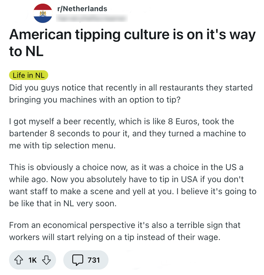 Deze redditor vertelt over fooi geven in restaurants en vraagt zich af hoe Nederlanders daar over denken: "Did you guys notice that recently in all restaurants they started bringing you machines with an option to tip? I got myself a beer recently, which is like 8 Euros, took the bartender 8 seconds to pour it, and they turned a machine to me with tip selection menu. This is obviously a choice now, as it was a choice in the US a while ago. Now you absolutely have to tip in USA if you don't want staff to make a scene and yell at you. I believe it's going to be like that in NL very soon. From an economical perspective it's also a terrible sign that workers will start relying on a tip instead of their wage."