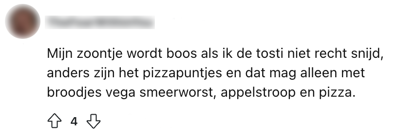 "Mijn zoontje wordt boos als ik de tosti niet recht snijd, anders zijn het pizzapuntjes en dat mag alleen met broodjes vega smeerworst, appelstroop en pizza."