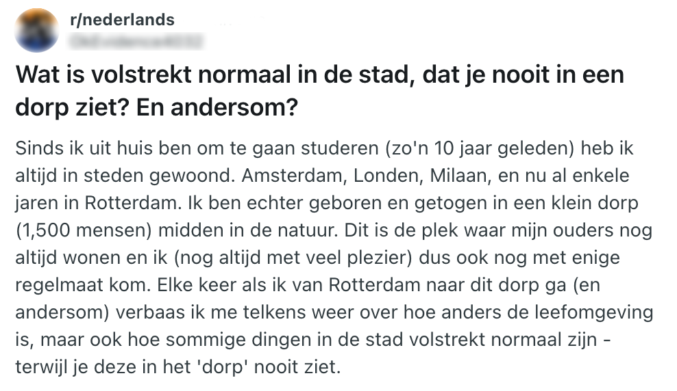 Deze Reddit-gebruiker vraagt of andere Nederlanders zich ook verbazen over de verschillen tussen dorpen en steden. "Wat is volstrekt normaal in de stad, dat je nooit in een dorp ziet? En andersom? Sinds ik uit huis ben om te gaan studeren (zo'n 10 jaar geleden) heb ik altijd in steden gewoond. Amsterdam, Londen, Milaan, en nu al enkele jaren in Rotterdam. Ik ben echter geboren en getogen in een klein dorp (1,500 mensen) midden in de natuur. Dit is de plek waar mijn ouders nog altijd wonen en ik (nog altijd met veel plezier) dus ook nog met enige regelmaat kom. Elke keer als ik van Rotterdam naar dit dorp ga (en andersom) verbaas ik me telkens weer over hoe anders de leefomgeving is, maar ook hoe sommige dingen in de stad volstrekt normaal zijn - terwijl je deze in het 'dorp' nooit ziet."