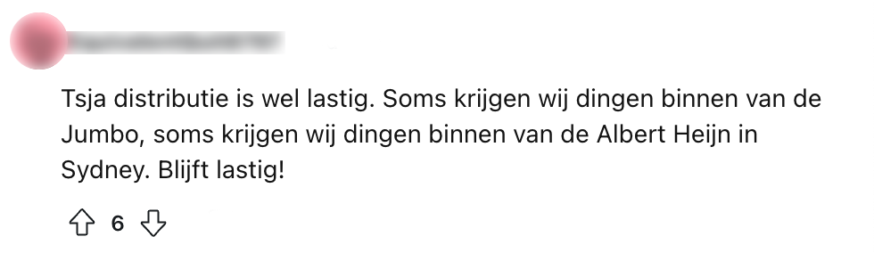 Tsja distributie is wel lastig. Soms krijgen wij dingen binnen van de Jumbo, soms krijgen wij dingen binnen van de Albert Heijn in Sydney. Blijft lastig!